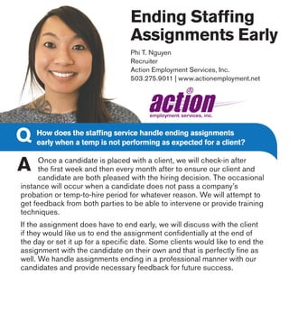 Ending Staffing
Assignments Early
Phi T. Nguyen
Recruiter
Action Employment Services, Inc.
503.275.9011 | www.actionemployment.net
Once a candidate is placed with a client, we will check-in after
the first week and then every month after to ensure our client and
candidate are both pleased with the hiring decision. The occasional
instance will occur when a candidate does not pass a company’s
probation or temp-to-hire period for whatever reason. We will attempt to
get feedback from both parties to be able to intervene or provide training
techniques.
If the assignment does have to end early, we will discuss with the client
if they would like us to end the assignment confidentially at the end of
the day or set it up for a specific date. Some clients would like to end the
assignment with the candidate on their own and that is perfectly fine as
well. We handle assignments ending in a professional manner with our
candidates and provide necessary feedback for future success.
How does the staffing service handle ending assignments
early when a temp is not performing as expected for a client?
 