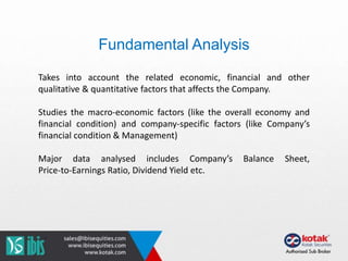 Fundamental Analysis
Takes into account the related economic, financial and other
qualitative & quantitative factors that affects the Company.
Studies the macro-economic factors (like the overall economy and
financial condition) and company-specific factors (like Company’s
financial condition & Management)
Major data analysed includes Company’s Balance Sheet,
Price-to-Earnings Ratio, Dividend Yield etc.
 
