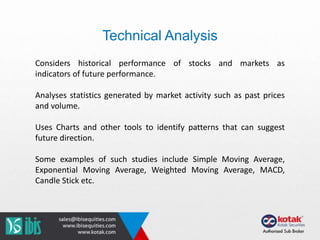 Technical Analysis
Considers historical performance of stocks and markets as
indicators of future performance.
Analyses statistics generated by market activity such as past prices
and volume.
Uses Charts and other tools to identify patterns that can suggest
future direction.
Some examples of such studies include Simple Moving Average,
Exponential Moving Average, Weighted Moving Average, MACD,
Candle Stick etc.
 