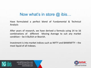 Have formulated a perfect blend of Fundamental & Technical
Analysis
After years of research, we have derived a formula using 14 to 16
combinations of different Moving Average to suit any market
condition – be it Bullish or Bearish.
Investment is into market indices such as NIFTY and BANKNIFTY – the
most liquid of all Indexes.
Now what’s in store @ ibis…
 