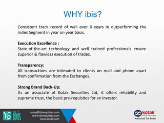 Consistent track record of well over 6 years in outperforming the
Index Segment in year on year basis.
Execution Excellence :
State-of-the-art technology and well trained professionals ensure
superior & flawless execution of trades.
Transparency:
All transactions are intimated to clients on mail and phone apart
from confirmation from the Exchanges.
Strong Brand Back-Up:
As an associate of Kotak Securities Ltd, it offers reliability and
supreme trust, the basic pre-requisites for an investor.
WHY ibis?
 