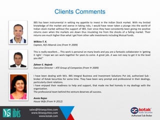 IBIS has been instrumental in vetting my appetite to invest in the Indian Stock market. With my limited
knowledge of the market and averse in taking risks, I would have never taken a plunge into the world of
Indian stock market without the support of IBIS. Ever since they have consistently been giving me positive
returns even when the markets are down thus insulating me from the shocks of a falling market. Their
returns are much higher than what I get from other safe investments including Mutual funds.
Wilkins T. X.
Captain, M/s Maersk Line (From Yr 2009)
This is really excellent…. This work is personal on many levels and you are a fantastic collaborator in ‘getting
it right.’ I hope we can work together for years to come. A great job…it was not easy to get it to the level
you did.”
Zaheer E. Najeeb
Executive Director – ATE Group of Companies (From Yr 2009)
I have been dealing with M/s. IBIS Integral Business and Investment Solutions Pvt Ltd, authorized Sub -
broker of Kotak Securities for some time. They have been very prompt and professional in their dealings,
particularly client relations.
I have enjoyed their readiness to help and support, that made me feel homely in my dealings with the
organization.
The professional team behind the venture deserves all success.
Annie Rajan
House Wife (From Yr 2012)
Clients Comments
 