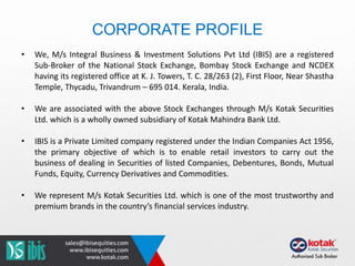 CORPORATE PROFILE
• We, M/s Integral Business & Investment Solutions Pvt Ltd (IBIS) are a registered
Sub-Broker of the National Stock Exchange, Bombay Stock Exchange and NCDEX
having its registered office at K. J. Towers, T. C. 28/263 (2), First Floor, Near Shastha
Temple, Thycadu, Trivandrum – 695 014. Kerala, India.
• We are associated with the above Stock Exchanges through M/s Kotak Securities
Ltd. which is a wholly owned subsidiary of Kotak Mahindra Bank Ltd.
• IBIS is a Private Limited company registered under the Indian Companies Act 1956,
the primary objective of which is to enable retail investors to carry out the
business of dealing in Securities of listed Companies, Debentures, Bonds, Mutual
Funds, Equity, Currency Derivatives and Commodities.
• We represent M/s Kotak Securities Ltd. which is one of the most trustworthy and
premium brands in the country’s financial services industry.
 
