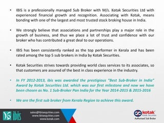 • IBIS is a professionally managed Sub Broker with M/s. Kotak Securities Ltd with
experienced financial growth and recognition. Associating with Kotak, means
bonding with one of the largest and most trusted stock broking house in India.
• We strongly believe that associations and partnerships play a major role in the
growth of business, and thus we place a lot of trust and confidence with our
broker who has contributed a great deal to our operations.
• IBIS has been consistently ranked as the top performer in Kerala and has been
rated among the top 5 sub brokers in India by Kotak Securities.
• Kotak Securities strives towards providing world class services to its associates, so
that customers are assured of the best in class experience in the industry.
• In FY 2012-2013, ibis was awarded the prestigious “Best Sub-Broker in India”
Award by Kotak Securities Ltd. which was our first milestone and now we have
been chosen as No. 1 Sub-Broker Pan India for the Year 2014-2015 & 2015-2016
• We are the first sub broker from Kerala Region to achieve this award.
 