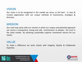 VISION
Our vision is to be recognised in the market we serve, as the best - in class &
trusted organisation with our unique methods of investments, strategies &
formulas.
MISSION
Our road map starts with our mission in which our unique and patented approach
can secure a transparent, strong and safe environment, to deepen the trust in
the stock market by achieving sustainable superior investment returns for our
clients.
VALUE
To make a difference we work closely with Integrity, Quality & Collaborate
Expertise.
 