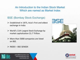 An Introduction to the Indian Stock Market
Which are named as Market Index
BSE (Bombay Stock Exchange)
 Established in 1875, Asia’s First and oldest
exchange in India
 World’s 11th Largest Stock Exchange by
market capitalization $1.7 Trillion.
 More than 5000 companies are listed
on BSE.
 INDEX – BSE SENSEX
 
