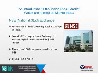 An Introduction to the Indian Stock Market
Which are named as Market Index
NSE (National Stock Exchange)
 Established in 1992 , Leading Stock Exchange
in India.
 World’s 12th Largest Stock Exchange by
market capitalization more than $1.65
Trillion.
 More than 1600 companies are listed on
NSE.
 INDEX – CNX NIFTY
 