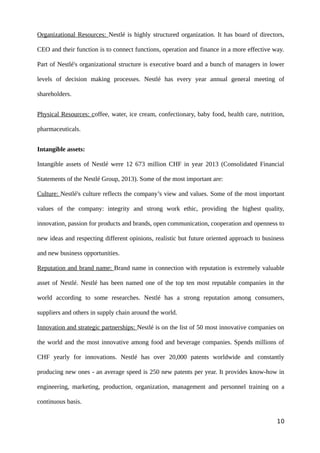 Organizational Resources: Nestlé is highly structured organization. It has board of directors,
CEO and their function is to connect functions, operation and finance in a more effective way.
Part of Nestlé's organizational structure is executive board and a bunch of managers in lower
levels of decision making processes. Nestlé has every year annual general meeting of
shareholders.
Physical Resources: coffee, water, ice cream, confectionary, baby food, health care, nutrition,
pharmaceuticals.
Intangible assets:
Intangible assets of Nestlé were 12 673 million CHF in year 2013 (Consolidated Financial
Statements of the Nestlé Group, 2013). Some of the most important are:
Culture: Nestlé's culture reflects the company’s view and values. Some of the most important
values of the company: integrity and strong work ethic, providing the highest quality,
innovation, passion for products and brands, open communication, cooperation and openness to
new ideas and respecting different opinions, realistic but future oriented approach to business
and new business opportunities.
Reputation and brand name: Brand name in connection with reputation is extremely valuable
asset of Nestlé. Nestlé has been named one of the top ten most reputable companies in the
world according to some researches. Nestlé has a strong reputation among consumers,
suppliers and others in supply chain around the world.
Innovation and strategic partnerships: Nestlé is on the list of 50 most innovative companies on
the world and the most innovative among food and beverage companies. Spends millions of
CHF yearly for innovations. Nestlé has over 20,000 patents worldwide and constantly
producing new ones - an average speed is 250 new patents per year. It provides know-how in
engineering, marketing, production, organization, management and personnel training on a
continuous basis.
10
 