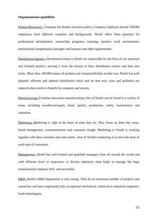 Organizational capabilities
Human Resources: Company has human resources policy. Company employes around 330.000
employees form different countries and backgrounds. Nestlé offers them potential for
professional development, mentorship programs, trainings, positive work environment,
motivational compensation packages and bonuses and other opportunities.
Distribution/logistics: Distribution teams in Nestlé are responsible for the flow of raw materials
and finished product, moving it from the factory to their distribution centers and then into
stores. More than 100.000 tonnes of products are transported daily on that way. Nestlé has well
planned, efficient and optimal distribution chain and on that way costs and pollution are
reduced what results in benefit for company and society.
Manufacturing: Frontline innovative manufacturing roles of Nestlé can be found in a variety of
areas, including warehouse/supply chain, quality, production, safety, maintenance and
sanitation.
Marketing: Marketing is right at the heart of what they do. They focus on three key areas:
brand management, communications and consumer insight. Marketing in Nestlé is working
together with their customer and sales teams. Aim of Nestlé's marketing is to meet the taste of
each type of consumers.
Management: Nestlé has well trained and qualified managers from all around the world and
with different level of experience in diverse industries what helps to manage the huge
multinacional company well and successful.
R&D: Nestlé's R&D department is very strong. They do an enormous number of projects and
researches and have employedd only exceptional mechanical, chemical or industrial engineers,
food technologists.
11
 