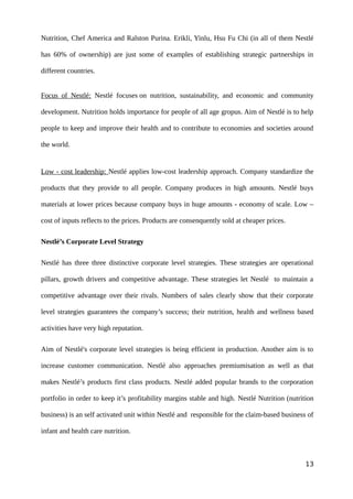 Nutrition, Chef America and Ralston Purina. Erikli, Yinlu, Hsu Fu Chi (in all of them Nestlé
has 60% of ownership) are just some of examples of establishing strategic partnerships in
different countries.
Focus of Nestlé: Nestlé focuses on nutrition, sustainability, and economic and community
development. Nutrition holds importance for people of all age gropus. Aim of Nestlé is to help
people to keep and improve their health and to contribute to economies and societies around
the world.
Low - cost leadership: Nestlé applies low-cost leadership approach. Company standardize the
products that they provide to all people. Company produces in high amounts. Nestlé buys
materials at lower prices because company buys in huge amounts - economy of scale. Low –
cost of inputs reflects to the prices. Products are consenquently sold at cheaper prices.
Nestlé’s Corporate Level Strategy
Nestlé has three three distinctive corporate level strategies. These strategies are operational
pillars, growth drivers and competitive advantage. These strategies let Nestlé to maintain a
competitive advantage over their rivals. Numbers of sales clearly show that their corporate
level strategies guarantees the company’s success; their nutrition, health and wellness based
activities have very high reputation.
Aim of Nestlé's corporate level strategies is being efficient in production. Another aim is to
increase customer communication. Nestlé also approaches premiumisation as well as that
makes Nestlé’s products first class products. Nestlé added popular brands to the corporation
portfolio in order to keep it’s profitability margins stable and high. Nestlé Nutrition (nutrition
business) is an self activated unit within Nestlé and responsible for the claim-based business of
infant and health care nutrition.
13
 