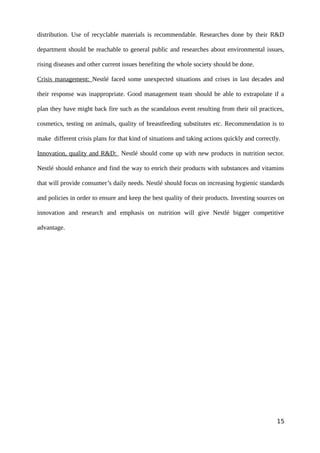 distribution. Use of recyclable materials is recommendable. Researches done by their R&D
department should be reachable to general public and researches about environmental issues,
rising diseases and other current issues benefiting the whole society should be done.
Crisis management: Nestlé faced some unexpected situations and crises in last decades and
their response was inappropriate. Good management team should be able to extrapolate if a
plan they have might back fire such as the scandalous event resulting from their oil practices,
cosmetics, testing on animals, quality of breastfeeding substitutes etc. Recommendation is to
make different crisis plans for that kind of situations and taking actions quickly and correctly.
Innovation, quality and R&D: Nestlé should come up with new products in nutrition sector.
Nestlé should enhance and find the way to enrich their products with substances and vitamins
that will provide consumer’s daily needs. Nestlé should focus on increasing hygienic standards
and policies in order to ensure and keep the best quality of their products. Investing sources on
innovation and research and emphasis on nutrition will give Nestlé bigger competitive
advantage.
15
 