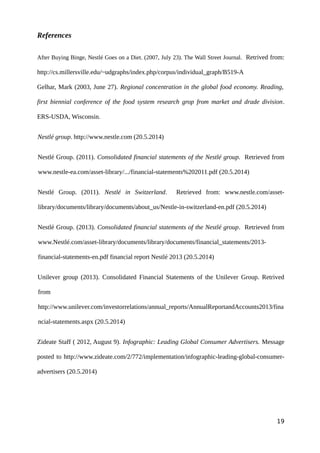 References
After Buying Binge, Nestlé Goes on a Diet. (2007, July 23). The Wall Street Journal. Retrived from:
http://cs.millersville.edu/~udgraphs/index.php/corpus/individual_graph/B519-A
Gelhar, Mark (2003, June 27). Regional concentration in the global food economy. Reading,
first biennial conference of the food system research grop from market and drade division.
ERS-USDA, Wisconsin.
Nestlé group. http://www.nestle.com (20.5.2014)
Nestlé Group. (2011). Consolidated financial statements of the Nestlé group. Retrieved from
www.nestle-ea.com/asset-library/.../financial-statements%202011.pdf (20.5.2014)
Nestlé Group. (2011). Nestlé in Switzerland. Retrieved from: www.nestle.com/asset-
library/documents/library/documents/about_us/Nestle-in-switzerland-en.pdf (20.5.2014)
Nestlé Group. (2013). Consolidated financial statements of the Nestlé group. Retrieved from
www.Nestlé.com/asset-library/documents/library/documents/financial_statements/2013-
financial-statements-en.pdf financial report Nestlé 2013 (20.5.2014)
Unilever group (2013). Consolidated Financial Statements of the Unilever Group. Retrived
from
http://www.unilever.com/investorrelations/annual_reports/AnnualReportandAccounts2013/fina
ncial-statements.aspx (20.5.2014)
Zideate Staff ( 2012, August 9). Infographic: Leading Global Consumer Advertisers. Message
posted to http://www.zideate.com/2/772/implementation/infographic-leading-global-consumer-
advertisers (20.5.2014)
19
 