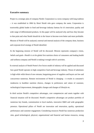 Executive summary
Project is a strategic plan of company Nestlé. Corporation is a swiss company with long tradition
– it was established in 1866 by Henri Nestlé who gave company the name. Corporation is
trustworthy global leader in food and beverage industry famous for it's innovation, quality and
wide range of differentiated products. In this paper will be analyzed why and how they became
to that point and what Nestlé should do in the future to become even better and more profitable.
Mission of Nestlé will be analyzed, external and internal analysis of the company done, business
and corporate-level strategy of Nestlé identified.
At the beginning mission of Nestlé will be discussed. Mission represents company's vision,
beliefs and goals –Nestlé's is to be global first nutrition choice of consumers and leading health
and wellness company and Nestlé is making it trough with it's activities.
In external analysis of Nestlé Porter's five forces model of industry will be applied and discussed
how good Nestlé operates in high competitive food and beverage industry. Threat of substitutes
is high while while threat of new entrants, bargaining power of suppliers and buyers are low and
concurrence numerous. Remote environment of Nestlé is changing – it results in consumer's
tendencies to healthier nutrition choices, changes in preferences and values of customer,
technological improvement, demographic changes and changes of lifestyle etc.
In third section Nestlé's competitive advantages, core competencies and assets together with
financial situation will be discussed. Nestlé's competitive advantages are product portfolio of
numerous key brands, customization to local markets, innovative R&D and wide geographic
presence. Operational pillars of Nestlé are innovation and renovation, quality, operational
performance and customer engagement. Considering resources Nestlé has numerous production
sites, good technological, physical, organizational and financial and human resources, strong
2
 