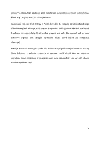 company's culture, high reputation, good manufacture and distribution system and marketing.
Financially company is successful and profitable.
Business and corporate level strategy of Nestlé shows that the company operates in broad range
of businesses (food, beverage, nutrition) and is segmented and fragmented. Has rich portfolio of
brands and operates globally. Nestlé applies low-cost cost leadership approach and has three
distinctive corporate level strategies (operational pillars, growth drivers and competitive
advantage).
Although Nestlé has done a great job till now there is always space for improvement and making
things differently to enhance company's performance. Nestlé should focus on improving
innovation, brand recognition, crisis management social responsibility and carefully choose
materials/ingredients used.
3
 