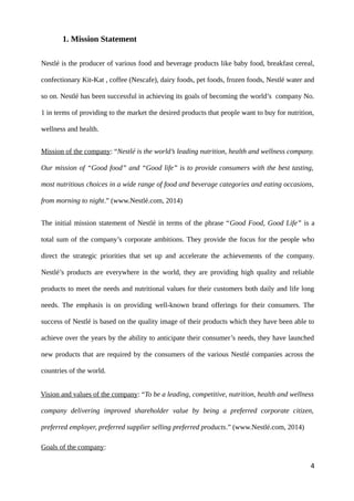 1. Mission Statement
Nestlé is the producer of various food and beverage products like baby food, breakfast cereal,
confectionary Kit-Kat , coffee (Nescafe), dairy foods, pet foods, frozen foods, Nestlé water and
so on. Nestlé has been successful in achieving its goals of becoming the world’s company No.
1 in terms of providing to the market the desired products that people want to buy for nutrition,
wellness and health.
Mission of the company: “Nestlé is the world’s leading nutrition, health and wellness company.
Our mission of “Good food” and “Good life” is to provide consumers with the best tasting,
most nutritious choices in a wide range of food and beverage categories and eating occasions,
from morning to night.” (www.Nestlé.com, 2014)
The initial mission statement of Nestlé in terms of the phrase “Good Food, Good Life” is a
total sum of the company’s corporate ambitions. They provide the focus for the people who
direct the strategic priorities that set up and accelerate the achievements of the company.
Nestlé’s products are everywhere in the world, they are providing high quality and reliable
products to meet the needs and nutritional values for their customers both daily and life long
needs. The emphasis is on providing well-known brand offerings for their consumers. The
success of Nestlé is based on the quality image of their products which they have been able to
achieve over the years by the ability to anticipate their consumer’s needs, they have launched
new products that are required by the consumers of the various Nestlé companies across the
countries of the world.
Vision and values of the company: “To be a leading, competitive, nutrition, health and wellness
company delivering improved shareholder value by being a preferred corporate citizen,
preferred employer, preferred supplier selling preferred products.” (www.Nestlé.com, 2014)
Goals of the company:
4
 
