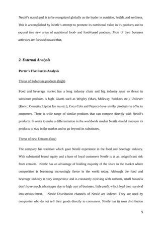 Nestlé’s stated goal is to be recognized globally as the leader in nutrition, health, and wellness.
This is accomplished by Nestlé’s attempt to promote its nutritional value in its products and to
expand into new areas of nutritional food- and food-based products. Most of their business
activities are focused toward that.
2. External Analysis
Porter's Five Forces Analysis
Threat of Substitute products (high)
Food and beverage market has a long industry chain and big industry span so threat in
substitute products is high. Giants such as Wrigley (Mars, Milkway, Snickers etc.), Unilever
(Knorr, Cornetto, Lipton Ice tea etc.), Coca Cola and Pepsico have similar products to offer to
customers. There is wide range of similar products that can compete directly with Nestlé's
products. In order to make a differentiation in the worldwide market Nestlé should innovate its
products to stay in the market and to go beyond its substitutes.
Threat of new Entrants (low)
The company has tradition which gave Nestlé experience in the food and beverage industry.
With substantial brand equity and a base of loyal customers Nestlé is at an insignificant risk
from entrants. Nestlé has an advantage of holding majority of the share in the market where
competition is becoming increasingly fierce in the world today. Although the food and
beverage industry is very competitive and is constantly evolving with entrants, small business
don’t have much advantages due to high cost of business, little profit which lead their survival
into serious threat. Nestlé Distribution channels of Nestlé are indirect. They are used by
companies who do not sell their goods directly to consumers. Nestlé has its own distribution
5
 