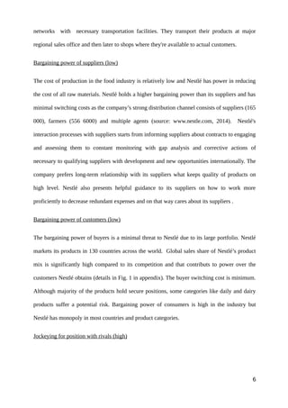 networks with necessary transportation facilities. They transport their products at major
regional sales office and then later to shops where they're available to actual customers.
Bargaining power of suppliers (low)
The cost of production in the food industry is relatively low and Nestlé has power in reducing
the cost of all raw materials. Nestlé holds a higher bargaining power than its suppliers and has
minimal switching costs as the company’s strong distribution channel consists of suppliers (165
000), farmers (556 6000) and multiple agents (source: www.nestle.com, 2014). Nestlé's
interaction processes with suppliers starts from informing suppliers about contracts to engaging
and assessing them to constant monitoring with gap analysis and corrective actions of
necessary to qualifying suppliers with development and new opportunities internationally. The
company prefers long-term relationship with its suppliers what keeps quality of products on
high level. Nestlé also presents helpful guidance to its suppliers on how to work more
proficiently to decrease redundant expenses and on that way cares about its suppliers .
Bargaining power of customers (low)
The bargaining power of buyers is a minimal threat to Nestlé due to its large portfolio. Nestlé
markets its products in 130 countries across the world. Global sales share of Nestlé’s product
mix is significantly high compared to its competition and that contributs to power over the
customers Nestlé obtains (details in Fig. 1 in appendix). The buyer switching cost is minimum.
Although majority of the products hold secure positions, some categories like daily and dairy
products suffer a potential risk. Bargaining power of consumers is high in the industry but
Nestlé has monopoly in most countries and product categories.
Jockeying for position with rivals (high)
6
 