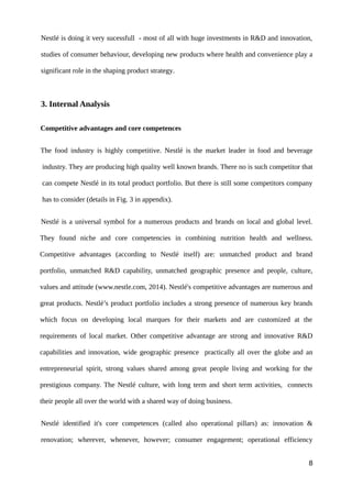 Nestlé is doing it very sucessfull - most of all with huge investments in R&D and innovation,
studies of consumer behaviour, developing new products where health and convenience play a
significant role in the shaping product strategy.
3. Internal Analysis
Competitive advantages and core competences
The food industry is highly competitive. Nestlé is the market leader in food and beverage
industry. They are producing high quality well known brands. There no is such competitor that
can compete Nestlé in its total product portfolio. But there is still some competitors company
has to consider (details in Fig. 3 in appendix).
Nestlé is a universal symbol for a numerous products and brands on local and global level.
They found niche and core competencies in combining nutrition health and wellness.
Competitive advantages (according to Nestlé itself) are: unmatched product and brand
portfolio, unmatched R&D capability, unmatched geographic presence and people, culture,
values and attitude (www.nestle.com, 2014). Nestlé's competitive advantages are numerous and
great products. Nestlé’s product portfolio includes a strong presence of numerous key brands
which focus on developing local marques for their markets and are customized at the
requirements of local market. Other competitive advantage are strong and innovative R&D
capabilities and innovation, wide geographic presence practically all over the globe and an
entrepreneurial spirit, strong values shared among great people living and working for the
prestigious company. The Nestlé culture, with long term and short term activities, connects
their people all over the world with a shared way of doing business.
Nestlé identified it's core competences (called also operational pillars) as: innovation &
renovation; wherever, whenever, however; consumer engagement; operational efficiency
8
 