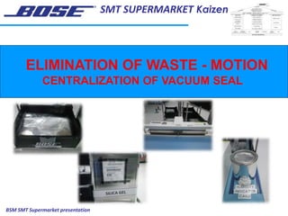 SMT SUPERMARKET Kaizen
BSM SMT Supermarket presentation
ELIMINATION OF WASTE - MOTION
CENTRALIZATION OF VACUUM SEAL
 