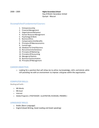 2008 – 2009 HigherSecondary School
Hay A’Dhahir Secondary School
Quriyat - Muscat
AccomplishedFundamental Courses:
1. Entrepreneurship
2. Financial Management
3. Organizational Behaviour
4. Human Resource Management
5. PsychologyAtWork
6. BusinessEthics
7. CompensationAndBenefits
8. PrinciplesOf Macroeconomics
9. Formal Logic
10. Database For Small Business
11. RecruitmentAndSelection
12. PrinciplesOf Marketing
13. PrinciplesOf Accounting
14. Managerial Statistic
15. BusinessCommunication
16. PrinciplesOf Management
CAREER OBJECTIVE:
o Looking for a position that will allow me to utilize my knowledge, skills and talents while
still providing me with an environment to improve and grow within the organization.
COMPUTER SKILLS:
Dealingwell with :
o MS Words
o MS Excel
o Internet
o Adobe Programs ( PHOTOSHOP, ILLUSTRATOR,IN DESIGN, PREMIRE )
LANGUAGESKILLS:
o Arabic (Basic Language)
o English (Good Writing, Good reading and Good speaking)
 