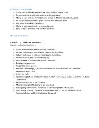 PERSONAL STRANGTH:
o Strong technical background with excellent problem solving skills.
o To communicate at both interpersonal and group levels.
o Ability to cope with team members and people of different ethnic back ground.
o To analyze and respond to a given situation with a rational mind.
o Can adjust in any kind of ambience.
o Ability to plan tasks in order to achieve targets.
o Solve complex problems with practical solutions.
ON JOB TRAINING:
4 Months - MENA HR Solutions LLC
My roles and accountabilities :
o Source and develop a pool of qualified candidate.
o Arrange management interviews by coordinating schedules.
o Actively participate in all team meetings and share ideas.
o Administrative duties and record keeping.
o Build network to find qualified passive candidates.
o Database management.
o Respond to Client queries.
o Resumes short listings _ speaks to candidates and validate interest on a particular
assignment with a client.
o Using Hire craft.
o Post all new positions on social media us (Twitter, Facebook, AL-Sabla , AL-Omania , AL-Barza
, Opensooq).
o Working as designer to the Company.
o Making meeting BD Marketing to get new client.
o Participating with business exhibitions to introducing MENA HR Solutions.
o participating in many campaigns of recruitment such as : ORPIC and Nama Group
(previously known as Electricity Holding Company).
 