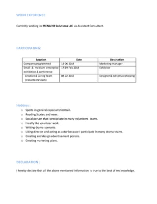 WORK EXPERIENCE:
Currently working in MENA HR Solutions LLC as Assistant Consultant.
PARTICIPATING:
Location Date Description
Company programmed 12-06-2014 Marketing manager
Small & medium enterprise
exhibition & conference
17-19 Feb 2014 Exhibitor
Creative &GivingTeam
(Volunteersteam)
08-02-2015 Designer&editorlastshowing
Hobbies :
o Sports in general especially football.
o Reading Stories and news.
o Social person that I precipitate in many volunteers teams.
o I really like volunteer work.
o Writing drama scenario.
o Liking director and acting as actor because I participate in many drama teams.
o Creating and design advertisement posters.
o Creating marketing plans.
DECLARATION :
I hereby declare that all the above mentioned information is true to the best of my knowledge.
 