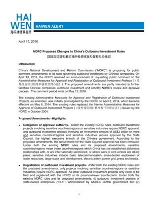 1
HAIWEN ALERT
April 16, 2016
NDRC Proposes Changes to China’s Outbound Investment Rules
(国家发改委拟修订境外投资核准和备案相关规定)
Introduction
China’s National Development and Reform Commission (“NDRC”) is proposing for public
comment amendments to its rules governing outbound investment by Chinese companies. On
April 13, 2016, the NDRC released an announcement of requesting public comment on the
Administrative Measures for Approval and Registration of Outbound Investment Projects (《境
外投资项目核准和备案管理办法》). The proposed amendments are partly intended to further
facilitate Chinese companies’ outbound investment and simplify NDRC’s review and approval
process. The comment period ends on May 13, 2016.
The existing Administrative Measures for Approval and Registration of Outbound Investment
Projects, as amended, was initially promulgated by the NDRC on April 8, 2014, which became
effective on May 8, 2014. The existing rules replaced the Interim Administrative Measures for
Approval of Outbound Investment Projects (《境外投资项目核准暂行管理办法》) issued by the
NDRC in October 2004.
Proposed Amendments - Highlights
 Delegation of approval authority. Under the existing NDRC rules, outbound investment
projects involving sensitive countries/regions or sensitive industries require NDRC approval,
and outbound investment projects involving an investment amount of US$2 billion or more
and sensitive countries/regions and sensitive industries require approval by the State
Council, the highest executive branch of the Chinese government. According to the
proposed amendments, the requirement for the State Council approval has been removed.
Under both the existing NDRC rules and its proposed amendments, sensitive
countries/regions mean those countries/regions which China has not established diplomatic
relationships with, or are internationally sanctioned, or where wars or civil unrests are taking
place; sensitive industries include basic telecommunication, cross-border exploration of
water resources, large-scale land development, electric artery, power grid, press and media.
 Registration of outbound investment projects. Under both the existing NDRC rules and
the proposed amendments, only projects involving sensitive countries/regions or sensitive
industries require NDRC approval. All other outbound investment projects only need to be
filed and registered with the NDRC or its provincial-level counterparts. Under both the
existing NDRC rules and its proposed amendments, (i) outbound investment projects of
state-owned enterprises (“SOE”) administered by China’s central government and (ii)
 