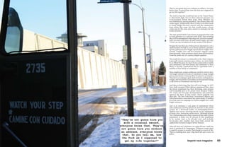 64	 beyond race magazine beyond race magazine       65
They’re not gonna hire you without an address, everyone
knows that. So you tell me, how the fuck am I supposed to
get my life together?”
The truth is that the recidivism rate in the United States
is abnormally high. Two in three released prisoners are
re-incarcerated within three years. Drug offenders are
not rehabilitated, merely punished. This ensures they will
violate again. Additionally, there is little to no effort made
to create bridges between convicts and the communities
from which they come; ties that would ensure a lower
crime-rate for the state and a return to normalcy for the
former prisoner.
The state spends little if any money on programs that seek
to train prisoners in a relevant work skills, thus ensuring
they will be unemployed when they exit. Jerry for example,
took two and a half years of small motor repair, and says,
“I don’t see any lawnmowers in my section of the Bronx.”
Despite the fact that any of these prison alternatives cost a
small fraction of what it cost to house and feed a prisoner,
upstate politicians have fought repeatedly for tougher laws
instead. Tougher laws and less prisoner support equals
more prisoners. More prisoners equals more prison money.
From the profit end, it’s a pretty simple equation.
The result downstate is a criminality cycle, where inmates
(especially inmate parents) upon release are more likely
to re-offend because of a lack of any connection to family
and community; and their family and community is more
likely to become criminalized due to separation from a
member of that family or community.
More simply put, upstate politicians push for stricter laws
and longer sentences because it maintains a large enough
prison population to keep up their local prison economies.
They have everything to gain, both in funds and legislative
weight, and very little to lose (there are no mansions lining
Cook Street in Dannemora anyway, per se).
And there is little hope that this will ever change. In 2007,
New York Governor Elliot Spitzer announced that, since
the prison population has been declining, some prisons
will eventually have to be closed. State Senators Volker,
O’C. Little and Nozzolio all immediately and uniformly
opposed the move. If they hadn’t, they’d probably lose
their jobs. The New York State Correctional Officers and
Police Benevolent Association has spent nearly $2 million
in recent years on campaigns to ensure tougher laws with
longer sentences.
And so it continues, a sick game of exploitation where
state politicians actively pursue an increase in the prison
system. It’s a Rockwell reality on methamphetamines.
Middle-class towns surviving mostly on the subjugation
of lower-class, downstate urban towns. Although upstate
New York produces less than a quarter of the state’s prison
population, it holds over 90 percent of that population
in its system. And so for decades now, and probably
for decades still, families have been built around the
suppression and processing of fellow humans.
After all, here on Cook Street, it’s quite obvious. Little but
snow is produced in Dannemora. Whatever youth there
is quickly escapes to nearby Plattsburgh in search of life.
There is nothing here…just a big brick jail and a town of
jailers.
“They’re not gonna hire you
with a criminal record,
everyone knows that. They’re
not gonna hire you without
an address, everyone knows
that. So you tell me, how
the fuck am I supposed to
get my life together?”
 