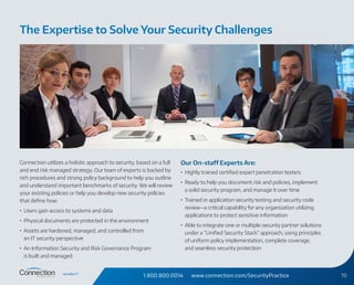 1.800.800.0014 www.connection.com/SecurityPractice 10
Connection utilizes a holistic approach to security, based on a full
and end risk managed strategy. Our team of experts is backed by
rich procedures and strong policy background to help you outline
and understand important benchmarks of security. We will review
your existing policies or help you develop new security policies
that define how:
•	 Users gain access to systems and data
•	 Physical documents are protected in the environment
•	 Assets are hardened, managed, and controlled from
an IT security perspective
•	 An Information Security and Risk Governance Program
is built and managed
Our On-staff Experts Are:
•	 Highly trained certified expert penetration testers
•	 Ready to help you document risk and policies, implement
a solid security program, and manage it over time
•	 Trained in application security testing and security code
review—a critical capability for any organization utilizing
applications to protect sensitive information
•	 Able to integrate one or multiple security partner solutions
under a “Unified Security Stack” approach, using principles
of uniform policy implementation, complete coverage,
and seamless security protection
The Expertise to Solve Your Security Challenges
 