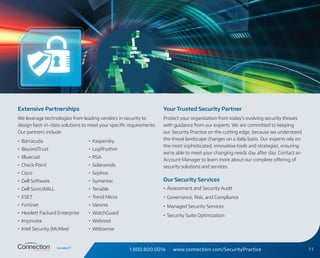 1.800.800.0014 www.connection.com/SecurityPractice 11
Extensive Partnerships
We leverage technologies from leading vendors in security to
design best-in-class solutions to meet your specific requirements.
Our partners include:
•	 Barracuda
•	 BeyondTrust
•	 Bluecoat
•	 Check Point
•	 Cisco
•	 Dell Software
•	 Dell SonicWALL
•	 ESET
•	 Fortinet
•	 Hewlett Packard Enterprise
•	 Imprivata
•	 Intel Security (McAfee)
•	 Kaspersky
•	 LogRhythm
•	 RSA
•	 Solarwinds
•	 Sophos
•	 Symantec
•	 Tenable
•	 Trend Micro
•	 Varonis
•	 WatchGuard
•	 Webroot
•	 Websense
Your Trusted Security Partner
Protect your organization from today’s evolving security threats
with guidance from our experts. We are committed to keeping
our Security Practice on the cutting edge, because we understand
the threat landscape changes on a daily basis. Our experts rely on
the most sophisticated, innovative tools and strategies, ensuring
we’re able to meet your changing needs day after day. Contact an
Account Manager to learn more about our complete offering of
security solutions and services.
Our Security Services
•	 Assessment and Security Audit
•	 Governance, Risk, and Compliance
•	 Managed Security Services
•	 Security Suite Optimization
 