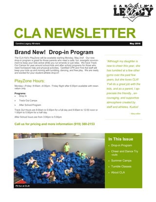 CLA NEWSLETTER
“Although my daughter is
new to cheer this year, she
has tumbled at a few other
gyms over the past few
years, but she loves CLA!
Y’all do a great job with the
kids, and as a parent, I ap-
preciate the friendly , en-
couraging, and supportive
atmosphere created by
staff and athletes. Kudos!
- Mary-ellen
In This Issue
 Drop-in Program
 Cheer and Dance Try
-outs
 Summer Camps
 Tumble Classes
 About CLA
Pit fun at CLA!
Brand New! Drop-in Program
The CLA Kid’s PlayZone will be available starting Monday, May 2nd! Our new
drop-in program is great for those parents who need a safe, fun, energetic environ-
ment to keep your kids active while you run errands or just relax. We have Track
Out Camps for year around school kids and after school programs for those who
need homework help and physical activities. Certified CPR and First Aid staff will
keep your kids up and moving with tumbling, dancing, and free play. We are ready
and excited for your student-athlete drop-in!
PlayZone Hours:
Monday—Friday: 8:00am –6:00pm. Friday Night after 6:00pm available with reser-
vation only
Programs:
 Drop In
 Track Out Camps
 After School Program
Track Out Hours are 8:00am to 5:00pm for a full day and 8:00am to 12:00 noon or
1:00pm to 5:00pm for a half day.
After School hours are from 3:00pm to 5:00pm
Call us for pricing and more information (919) 380-2153
Carolina Legacy All-stars May 2016
 
