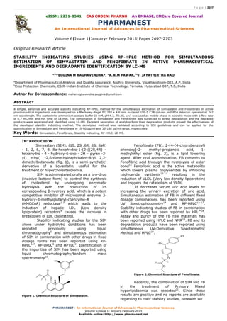 P a g e | 2697
PHARMANEST - An International Journal of Advances in Pharmaceutical Sciences
Volume 6|Issue 1| January-February 2015
Available online: http://www.pharmanest.net
eISSN: 2231-0541 CAS CODEN: PHARN8 An EMBASE, EMCare Covered Journal
PHARMANEST
An International Journal of Advances in Pharmaceutical Sciences
Volume 6|Issue 1|January- February 2015|Pages 2697-2703
Original Research Article
STABILITY INDICATING STUDIES USING RP-HPLC METHOD FOR SIMULTANEOUS
ESTIMATION OF SIMVASTATIN AND FENOFIBRATE IN ACTIVE PHARMACEUTICAL
INGREDIENTS AND DEGRADANTS IDENTIFICATION BY LC-MS
a,b
YEGGINA M RAGHAVENDRA*, a
A. K.M PAWAR, b
V. JAYATHIRTHA RAO
a
Department of Pharmaceutical Analysis and Quality Assurance, Andhra University, Visakhapatnam-003, A.P, India
b
Crop Protection Chemicals, CSIR-Indian Institute of Chemical Technology, Tarnaka, Hyderabad-007, T.S, India
Author for Correspondence: meharraghavendra.yeggina@gmail.com
ABSTRACT
A simple, sensitive and accurate stability indicating RP-HPLC method for the simultaneous estimation of Simvastatin and Fenofibrate in active
pharmaceutical ingredients was developed on a Macherey-Nagel EC 250 x 4.6 mm nucleosil 100-5 C18 column and PDA detector operated at 247
nm wavelength. The acetonitrile-ammonium acetate buffer (8 mM, pH 4.3, 70:30, v/v) was used as mobile phase in isocratic mode with a flow rate
of 0.7 mL/min and run time of 18 min. The combination of Simvastatin and Fenofibrate was subjected to stress degradation and the degraded
products were separated and identified using LC-MS. Excellent separation of analytes form their degradation products proved the effectiveness of
the developed stability indicating method. The developed method was validated according to ICH guidelines and can be applied for the
quantification of Simvastatin and Fenofibrate in 10-60 µg/ml and 30-180 µg/ml range, respectively.
Key Words: Simvastatin, Fenofibrate, Stability indicating, RP-HPLC, LC-MS.
INTRODUCTION
Simvastain (SIM), (1S, 2S ,6R, 8S, 8aR)
- 1, 2, 6, 7, 8, 8a-hexahydro-1-(2-((2R,4R) –
tetrahydro - 4 - hydroxy-6-oxo - 2H – pyran -2-
yl) ethyl) -2,6-dimethylnaphthalen-8-yl 2,2-
dimethylbutanoate (fig. 1), is a semi-synthetic1
derivative of a Lovastatin, useful for the
treatment of hypercholesterolemia.
SIM is administered orally as a pro-drug
(inactive lactone form) to control the synthesis
of cholesterol by undergoing enzymatic
hydrolysis with the production of its
corresponding β-hydroxy acid, which is a potent
competitive inhibitor of microsomal enzyme 3-
hydroxy-3-methylglutaryl-coenzyme-A
(HMGCoA) reductase2-3
which leads to the
induction of hepatic LDL (Low density
lipoprotein) receptors4
causes the increase in
breakdown of LDL cholesterol.
Stability indicating studies for the SIM
alone under hydrolytic conditions has been
reported previously using liquid
chromatography5
and simultaneous estimation
of SIM in combination with other drugs in fixed
dosage forms has been reported using RP-
HPLC6-7
, RP-UPLC8
and HPTLC9
. Identification of
the impurities of SIM has been reported using
liquid chromatography/tandem mass
spectrometry10
.
O
OHO
H
O
O
Figure 1. Chemical Structure of Simvastatin.
Fenofibrate (FB), 2-[4-(4-chlorobenzoyl)
phenoxy]-2- methyl-propanoic acid, 1-
methylethyl ester (fig. 2), is a lipid lowering
agent. After oral administration, FB converts to
Fenofibric acid through the hydrolysis of ester
bond11
Fenofibric acid is the active metabolite
which lowers plasma triglycerides by inhibiting
triglyceride synthesis12-13
resulting in the
reduction of VLDL (Very low density lipoprotein)
and triggers the catabolism of VLDL.
It decreases serum uric acid levels by
increasing the urinary excretion of uric acid.
Simultaneous estimation of FB in different fixed
dosage combinations has been reported using
UV Spectrophotometry14
and RP-HPLC15-17
.
Stability indicating studies of FB in combination
with other drugs has been reported by HPLC18
.
Assay and purity of the FB raw materials has
been reported using HPLC and NMR19
. FB and its
degradation products have been reported using
simultaneous UV-Derivative Spectrometric
Method and HPLC20
.
Cl
O
O
O
O
Figure 2. Chemical Structure of Fenofibrate.
Recently, the combination of SIM and FB
in the treatment of Primary Mixed
hyperlipidaemia was reported21
. Since these
results are positive and no reports are available
regarding to their stability studies, herewith we
 