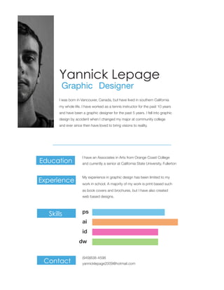 Yannick Lepage
Graphic Designer
and have been a graphic designer for the past 5 years. I fell into graphic
my whole life. I have worked as a tennis instructor for the past 10 years
I was born in Vancouver, Canada, but have lived in southern California
design by accident when I changed my major at community college
and ever since then have loved to bring visions to reality.
My experience in graphic design has been limited to my
and currently a senior at California State University, Fullerton
I have an Associates in Arts from Orange Coast College
work in school. A majority of my work is print based such
as book covers and brochures, but I have also created
web based designs.
yannicklepage2009@hotmail.com
(949)838-4598
Experience
Skills
Contact
Education
ai
id
dw
ps
 