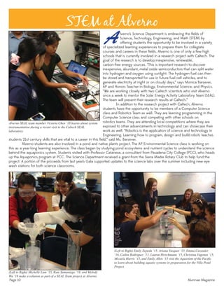 Page 10 Alumnae Magazine
STEM at Alverno
(Left to Right) Michelle Lam ‘15, Kate Samaniego ‘18, and Melody
Wu ‘18 make a solution as part of a SEAL Team project at Alverno.
of specialized learning experiences to prepare them for collegiate
courses and careers in these ﬁelds. Alverno is one of only a few high
schools that is currently involved in a research project with Caltech. The
goal of the research is to develop inexpensive, renewable,
carbon-free energy sources. “This is important research to discover
inexpensive, abundant, metal oxide semiconductors that can split water
into hydrogen and oxygen using sunlight. The hydrogen fuel can then
be stored and transported for use in future fuel cell vehicles, and to
generate electricity at night or on cloudy days,” says Monica Barsever,
AP and Honors Teacher in Biology, Environmental Science, and Physics.
“We are working closely with two Caltech scientists who visit Alverno
once a week to mentor the Solar Energy Activity Laboratory Team (SEAL).
The team will present their research results at Caltech.”
In addition to the research project with Caltech, Alverno
students have the opportunity to be members of a Computer Science
class and Robotics Team as well. They are learning programming in the
Computer Science class and competing with other schools on
robotics teams. They are attending local competitions where they are
exposed to other advancements in technology and can showcase their
work as well. “Robotics is the application of science and technology in
Engineering. Learning how to program, design and build robots teaches
Alverno’s Science Department is embracing the ﬁelds of
Science, Technology, Engineering, and Math (STEM) by
offering students the opportunity to be involved in a variety
students 21st century skills that are vital to a career in this ﬁeld,” said Ms. Barsever.
Alverno students are also involved in a pond and native plants project. The AP Environmental Science class is working on
this as a year-long learning experience. The class began by studying pond ecosystems and nutrient cycles to understand the science
behind the aquaponics system. Students visited with Professor Catanese, a consultant from Pasadena City College (PCC), who heads
up the Aquaponics program at PCC. The Science Department received a grant from the Sierra Madre Rotary Club to help fund the
project. A portion of the proceeds from last year’s Gala supported updates to the science labs over the summer including new eye
wash stations for both science classrooms.
(Left to Right) Emily Zepeda ‘15, Ariana Vasquez ‘15, Emma Cavender
‘16, Cailen Rodriguez ‘15, Lauren Hirschmann ‘15, Christina Vagenas ‘15,
Micaela Harris ‘15, and Emily Allen ‘15 visit the Aquarium of the Paciﬁc
to learn about building aquatic systems in preparation for the Villa Pond
Project.
Alverno SEAL team member Victoria Chen ‘18 learns about system
instrumentation during a recent visit to the Caltech SEAL
laboratory.
 