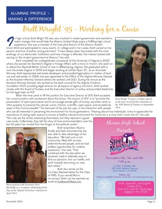 Brett Wright ‘95 gives a tribute speech
to the most recent former chairman of
the VOF Board of Trustees in September
2014.
November 2014 Page 11
Brett Wright ‘95 - Working for a Cause
IUnion (ASU) and participated in many events. In college and in her career, Brett carried on her
passion and love of politics and government. “I have always been fascinated with the inner
workings of our democratic institutions and how change is affected. This interest started with
serving on the student government at Alverno,” she said.
Brett completed her undergraduate coursework at the University of Virginia in 2000
where she earned her Bachelor’s Degree in Foreign Affairs with a minor in French. She went on
to attend the Marshall-Wythe School of Law in Williamsburg, Virginia. She graduated with a
Juris Doctorate Degree in 2004 and began working at LeClair Ryan, P.C. as an Associate
Attorney. Brett represented real estate developers and provided legal advice in matters of land
use and real estate. In 2006, she was appointed to the Ofﬁce of the Virginia Attorney General
as the Assistant Attorney General where she worked until 2013. During her tenure as the
Assistant Attorney General, she worked as the lead counsel for the Virginia Outdoors
Foundation (VOF), providing legal services for all aspects of agency functions. Brett worked
closely with the Board of Trustees and the Executive Director on policy and provided leadership
for the legal team at VOF.
When the time came to ﬁll the position for Executive Director at VOF, Brett accepted
her current position with excitement about the future. The mission of VOF is to “promote the
preservation of open-space lands and to encourage private gifts of money, securities, land, or
other property to preserve the natural, scenic, historic, scientiﬁc, open-space, and recreational
areas of the Commonwealth.” The best part of her job she says, is the interaction with people
ALUMNAE PROFILE -
MAKING A DIFFERENCE
Brett pictured with Governor Terry
McAuliffe at a reception celebrating Earth
Day at the Virginia Governor’s mansion in
April 2014.
n high school, Brett Wright ‘95 was very involved in student government and wanted to
make changes that would help the Alverno Student Body enjoy a fulﬁlling high school
experience. She was a member of the Executive Branch of the Alverno Student
who are all interested in preserving the environment for future generations. “Hearing about how individuals come to appreciate the
importance of saving open spaces to ensure a healthy natural environment for tomorrow is a story that I never tire of,” she said.
“Not only are the stories interesting themselves, but they represent a great
case study. Collectively, they tell the story of how environmentalism over the
last 40 years has moved from the fringes to the political center.”
Brett remembers Alverno
fondly and feels fortunate that she
was able to take advantage of her
education. “We had such a rich
community, ﬁlled with sincere,
well-intentioned people, and we had
endless opportunities for creative
expression,” she said. “That,
combined with the education we
received, made it relatively easy to
ﬁnd our passions, test our mettle, and
work towards becoming our very
best selves.”
Brett also serves as the
Co-Class Representative for the Class
of 1995. If you would like to
re-connect, Brett can be reached via
email at bcellsworth@aol.com.
 