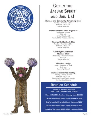 November 2014 Page 13
GET IN THE
JAGUAR SPIRIT
AND JOIN US!
Alumnae and Community Networking Event
Tuesday - November 4, 2014
6:00 p.m. - 8:00 p.m.
Villa del Sol d’ Oro
Alverno Presents: “Steel Magnolias”
November 6, 7, and 8
7:00 p.m.
St. Rita O’Malley Hall
Tickets: $10 at the door and online
Alumnae Holiday Book Club
Tuesday - December 2, 2014
6:00 p.m. - 8:00 p.m.
Villa del Sol d’ Oro
Candlelight Celebration
Alumnae Choir
Wednesday - December 17, 2014
6:45 p.m.
Villa del Sol d’ Oro
Christmas Liturgy
Friday - December 19, 2014
11:30 a.m.
Alverno High School
Alumnae Committee Meeting
Tuesday - January 6, 2015
6:00 p.m. - 8:00 p.m.
Alverno High School Faculty Lounge
New Members Welcome
Reunion Schedule
Decade of the 1960s and 1970s
(1964 - 1979) - Saturday - June 27, 2015
Class of 1965 50th Reunion - Saturday - June 27, 2015
Decade of the 1980s (1980 - 1989) - Summer of 2016
Deja Vu Social with La Salle Alumni - Summer of 2017
Decade of the 1990s (1990 - 1999) - Summer of 2018
Decade of the 2000s (2000 - 2015) - Summer of 2019
 