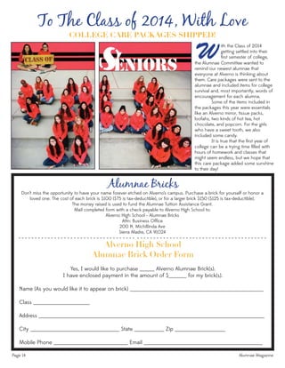 Page 14 Alumnae Magazine
Alumnae Bricks
Don’t miss the opportunity to have your name forever etched on Alverno’s campus. Purchase a brick for yourself or honor a
loved one. The cost of each brick is $100 ($75 is tax-deductible), or for a larger brick $150 ($125 is tax-deductible).
The money raised is used to fund the Alumnae Tuition Assistance Grant.
Mail completed form with a check payable to Alverno High School to:
Alverno High School - Alumnae Bricks
Attn: Business Ofﬁce
200 N. Michillinda Ave
Sierra Madre, CA 91024
Alverno High School
Alumnae Brick Order Form
Yes, I would like to purchase _____ Alverno Alumnae Brick(s).
I have enclosed payment in the amount of $______ for my brick(s).
Name (As you would like it to appear on brick) _____________________________________________
Class ___________________
Address ____________________________________________________________________________
City ______________________________ State __________ Zip _________________
Mobile Phone _________________________ Email ________________________________________
- - - - - - - - - - - - - - - - - - - - - - - - - - - - - - - - - - - - - - - - - - - - - - - - - - - - - - - - - - - - - - - - - - - - - - - - - - - -
To The Class of 2014, With Love
ith the Class of 2014
getting settled into their
ﬁrst semester of college,Wthe Alumnae Committee wanted to
remind our newest alumnae that
everyone at Alverno is thinking about
them. Care packages were sent to the
alumnae and included items for college
survival and, most importantly, words of
encouragement for each alumna.
Some of the items included in
the packages this year were essentials
like an Alverno mirror, tissue packs,
loofahs, two kinds of hot tea, hot
chocolate, and popcorn. For the girls
who have a sweet tooth, we also
included some candy.
It is true that the ﬁrst year of
college can be a trying time ﬁlled with
hours of homework and classes that
might seem endless, but we hope that
this care package added some sunshine
to their day!
COLLEGE CARE PACKAGES SHIPPED!
 