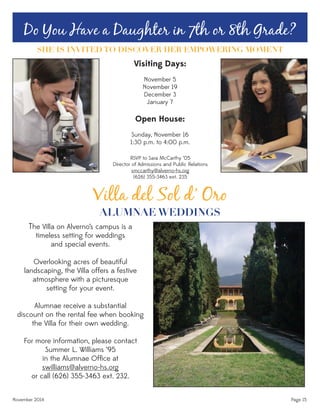 November 2014 Page 15
Villa del Sol d’ Oro
ALUMNAE WEDDINGS
The Villa on Alverno’s campus is a
timeless setting for weddings
and special events.
Overlooking acres of beautiful
landscaping, the Villa offers a festive
atmosphere with a picturesque
setting for your event.
Alumnae receive a substantial
discount on the rental fee when booking
the Villa for their own wedding.
For more information, please contact
Summer L. Williams ‘95
in the Alumnae Ofﬁce at
swilliams@alverno-hs.org
or call (626) 355-3463 ext. 232.
Do You Have a Daughter in 7th or 8th Grade?
SHE IS INVITED TO DISCOVER HER EMPOWERING MOMENT
Visiting Days:
November 5
November 19
December 3
January 7
Open House:
Sunday, November 16
1:30 p.m. to 4:00 p.m.
RSVP to Sara McCarthy ‘05
Director of Admissions and Public Relations
smccarthy@alverno-hs.org
(626) 355-3463 ext. 235
 