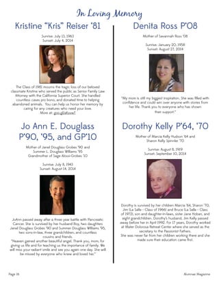Denita Ross P‘08
Mother of Savannah Ross ‘08
Sunrise: January 20, 1958
Sunset: August 27, 2014
“My mom is still my biggest inspiration. She was ﬁlled with
conﬁdence and could win over anyone with stories from
her life. Thank you to everyone who has shown
their support.”
Dorothy Kelly P‘64, ‘70
Mother of Marcia Kelly Hudson ‘64 and
Sharon Kelly Spinnler ‘70
Sunrise: August 8, 1919
Sunset: September 10, 2014
Dorothy is survived by her children Marcia ‘64, Sharon ‘70,
Jim (La Salle - Class of 1966) and Bruce (La Salle - Class
of 1972), son and daughter-in-laws, sister Jane Hoban, and
eight grandchildren. Dorothy’s husband, Jim Kelly passed
away before her in April 1992. For 17 years, Dorothy worked
at Mater Dolorosa Retreat Center where she served as the
secretary to the Passionist Fathers.
She was never far from her children working there and she
made sure their education came ﬁrst.
Page 16 Alumnae Magazine
In Loving Memory
Kristine “Kris” Reiser ‘81
Sunrise: July 13, 1963
Sunset: July 4, 2014
The Class of 1981 mourns the tragic loss of our beloved
classmate Kristine who served the public as Senior Family Law
Attorney with the California Superior Court. She handled
countless cases pro bono, and donated time to helping
abandoned animals. You can help us honor her memory by
caring for any creatures who need your love.
More at: goo.gl/aKsvwT
Jo Ann E. Douglass
P‘90, ‘95, and GP‘10
Mother of Janel Douglass Grobes ’90 and
Summer L. Douglass Williams ’95
Grandmother of Sage Alossi-Grobes ‘10
Sunrise: July 8, 1943
Sunset: August 14, 2014
JoAnn passed away after a three year battle with Pancreatic
Cancer. She is survived by her husband Roy, two daughters
Janel Douglass Grobes ‘90 and Summer Douglass Williams ‘95,
two sons-in-law, three grandchildren, and countless
cousins and friends.
“Heaven gained another beautiful angel. Thank you, mom, for
giving us life and for teaching us the importance of family. We
will miss your radiant smile and see you again one day. She will
be missed by everyone who knew and loved her.”
 