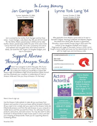 November 2014 Page 17
COMPASSIONATE RESCUE
Alan Unell
Global Director
e.aunell@compassionaterescue.org
t. 818.281.3867
www.compassionaterescue.org
In Loving Memory
Jan Garrigan ‘84
Sunrise: September 15, 1966
Sunset: October 2, 2014
Jan is survived by her mother, Ruth Garrigan and her three
sisters - Susan Garrigan, Judy Adams Ray ‘80, and Jill Toth David
‘82. Her father, Robert, passed away in 2002 and her older
brother, Steven, passed away earlier this year of the same Colon
Cancer that took Jan’s life. Jan is also survived by nine nieces
and nephews and one great niece, all of whom loved her
dearly. Jan loved the USC Trojans, Los Angeles Dodgers, and
trips to Disneyland.
Support Alverno
Through Amazon Smile
A
Here is how to sign up:
Use the Amazon Smile website to make all your purchases from
Amazon and a portion of your purchases will be donated to Alverno!
All you need to do is simply start your search at the Amazon Smile site
(http://smile.amazon.com) from the web browser on your computer or
mobile device and then proceed from there. You will enjoy the same
products, same prices, and same service. You may also want to add a
bookmark to AmazonSmile to make it even easier to return and start
your shopping at AmazonSmile. Thank you for supporting Alverno’s
fundraising efforts!
mazon has a program in which they give .5% of your
purchases to a charity of your choice. All you have to
do is select the charity you would like to support (Mt.
Lynne York Lang ‘64
Sunrise: October 17, 1946
Sunset: October 12, 2014
After graduation from Alverno, Lynne went on to earn a
Bachelors Degree, Teaching Credential, and Masters Degree.
She retired from LAUSD after 38 years in Elementary
Education. Lynne married Thomas Lang in 1979, and is the
mother of two daughters Elizabeth and Carolyn.
Diagnosed with stage IV Pancreatic Cancer in 2012, Lynne
fought a heroic battle, and never lost her determination to win,
with her bright eyes and mischievous smile.
Alverno High School/Alverno High School would be a great choice!)
and then bookmark your computer or mobile device to start at
Amazon Smile each time you shop at Amazon. It’s that easy!
 