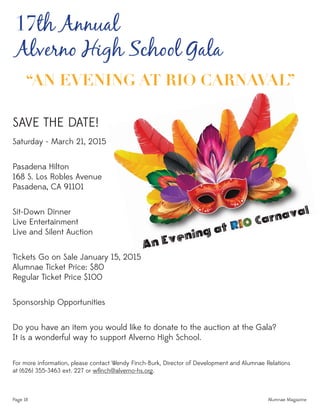 Page 18 Alumnae Magazine
17th Annual
Alverno High School Gala
SAVE THE DATE!
Saturday - March 21, 2015
Pasadena Hilton
168 S. Los Robles Avenue
Pasadena, CA 91101
Sit-Down Dinner
Live Entertainment
Live and Silent Auction
Tickets Go on Sale January 15, 2015
Alumnae Ticket Price: $80
Regular Ticket Price $100
Sponsorship Opportunities
Do you have an item you would like to donate to the auction at the Gala?
It is a wonderful way to support Alverno High School.
For more information, please contact Wendy Finch-Burk, Director of Development and Alumnae Relations
at (626) 355-3463 ext. 227 or wﬁnch@alverno-hs.org.
“AN EVENING AT RIO CARNAVAL”
 