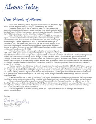 November 2014 Page 3
Alverno Today
Dear Friends of Alverno,
Cameron Werley-Gonzales
Assistant Head of School
state of California. While women and girls make up just over 50% of the state population, only 24% of its scientists and engineers are
women. The 2014-15 school year brings several changes to campus that are indeed a response to this global and state-wide
campaign to break down the social and economic barriers that hinder the progress of women in STEM. Alverno has invested in a
rigorous science program to educate Alverno students with the latest technologies in education and best practices that prepare them
for collegiate courses and careers in these ﬁelds. You can read more about the amazing programs Alverno students are involved in
on page 10 of this issue.
This year is also the ﬁrst ofﬁcial year of Alverno’s Early Admission Honors Program (EAHP) in STEM. The EAHP allows advanced
and gifted middle school-aged girls to bypass the remainder of their sixth, seventh, or eighth grade studies and enter the ninth grade
at a younger age. Alverno has been piloting this program for a decade to ensure that girls advancing academically at a younger age
can succeed not only at Alverno High School, but also at the university level. Our ﬁrst graduate was Patty Ann Park ‘05. Patty went
on to graduate from Stanford University in 2009. Since Patty, several young scholars have walked through our doors and done
exceptionally well.
It was wonderful to see so many of the Class of 1964 at their 50-Year Reunion Celebration in September. The ﬁrst graduates
from Alverno remind our current students of the incredible bond of sisterhood that is woven through all graduates, past and present.
Please make sure to stop by campus for our annual Networking Event on Tuesday, November 4 at 6:00 p.m. and for the
Candlelight Celebration on Wednesday, December 17 at 6:45 p.m. Both events are taking place in and around the Villa and we hope
you will join us! Mark your calendars in the New Year as well for our annual Gala, “An Evening at Rio Carnaval,” which is taking
place on Saturday, March 21 at the Pasadena Hilton.
I am looking forward to all of the upcoming events and I hope to see many of you as we ring in the holidays on
Alverno’s beautiful campus.
Blessings,
As we enter the holiday season, my prayer is that this issue of the Alverno High
School Alumnae Magazine ﬁnds you and your families happy and blessed.
The theme for this school year is “Stand Up, Stand Out”— encouraging the
Alverno Community to embrace justice issues, especially those regarding women, and to
“stand out” as an institution that empowers women to break barriers daily. Melissa “Mo”
Martin ‘00 stood out as she won the British Open in July of this year.
At the United Nations General Assembly in September of 2011, the United States
signed a new Declaration on Women’s Participation, and expressed its strategy and
commitment to “break down economic and political barriers that stand in the way of
women and girls” (Obama, September 21, 2011). In the wake of that message, in
December of 2012, the United States announced that one of the top priorities of the
nation was to increase the number of students receiving undergraduate degrees in
Science, Technology, Engineering, and Math (STEM) related ﬁelds by one million over the
next decade (Feder, December 18, 2012).
The national commitment to improving the education of women and girls in
STEM-related ﬁelds speaks to serious and persistent problems of gender inequality in the
 