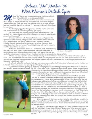 November 2014 Page 5
Mo Martin - Class of 2000
recalls the unique support and commitment the school provided her as a student and as an athlete.
“Alverno was very supportive and the school’s nurturing environment helped me catch up — and not only catch up, but
excel. I was allowed time to practice and to compete, which was really helpful to me,” she said. “After Alverno, I went on to UCLA
and was able to join the golf program there and compete academically, which opened the door to becoming a professional and
having the career I have today.”
As a female golfer, Mo has faced challenges and overcome some adversity. She is grateful to have put most of it behind her,
but credits the experiences she had growing up with helping her to do so.
“I got a lot of comments growing up, especially during high school, about being a female golfer. There would be individuals
who wouldn’t want to play with a female,” she said. “I think there is still a stigma attached to female golfers, but we are gaining a lot
M
Melissa “Mo” Martin ‘00
Wins Women’s British Open
elissa “Mo” Martin was the surprise winner at the Women’s British
Open at Royal Birkdale on Sunday, July 13, 2014.
Mo hit the best shot of her career when her three-wood
struck the pin on the par-ﬁve 18th hole at Royal Birkdale in Southport, England.
The ball settled only a few feet away from the hole to set up an eagle. An hour
later, she ended the day with an even-par 72 — winning the Women’s British Open
by one stroke.
Mo started playing golf at the age of four after her brother came home
with what she recalls as “a beautiful, glistening golf trophy.”
“He came home with a trophy and I just really wanted a trophy,” she
recalled. “So I started playing golf and fell in love with the game. It really came in
pieces how it happened.”
Once she fell in love with the sport, Mo’s drive was unstoppable. She
spent hours in her driveway, hitting countless balls under her father’s instruction
into a homemade net. She quickly started to collect trophies of her own,
including the most prestigious junior tournament of its time, the Junior World
Japan Cup, where she won her own “beautiful, glistening golf trophy” and got to
meet the Crown Prince of Japan.
By the time Mo started at Alverno as a freshman in 1996, she had already
won the Junior World Japan Cup and represented the United States there an
additional three times. Although Alverno didn’t have a golf team at the time, Mo
of momentum on the professional levels and I am hopeful that young women interested
in pursuing the sport, or any sport, will focus on their passions, desires, and different skill
sets. I think that when they do that, it won’t ever fail them.”
Linda Reffner, Alverno’s former Assistant Principal, recounts Mo as a student:
“She was an excellent student and worked on her golf game throughout high school,
but hardly ever on a course. When Melissa qualiﬁed for the CIF championship, she had
to be accompanied by a school ofﬁcial and so I became her coach. Mo didn’t win that
tournament, but I was extremely impressed by her focus and determination. Most high
school athletes who don’t receive a scholarship in their sport at college will give up, but
Mo talked her way into a walk-on spot at UCLA and earned a scholarship as a result. I
have followed her career and admired the progress she made, both at UCLA and on the
Futures Tour. She has had some impressive rounds in tournaments on the LPGA and after
the ﬁrst round at the British Open, Alverno alumnae and teachers lit up Facebook.
Everyone was on the edge of their seats when she almost made an albatross on the ﬁnal
hole. We are extremely proud of her and so happy that her hard work resulted in such a
great achievement!”
When her opponent’s shot came up short to tie her at Birkdale, she turned to her
caddie and said, “Is this real life?!” and it was. Ranked 99th in the world prior to this win,
Mo has been catapulted to a new level of athletic fame and certainly a new place in the
LPGA history books.
“Mo Martin is truly the person she wants to be - living the Alverno mission in her
daily life,” said Julia V. Fanara, Head of School. “We are proud of her accomplishments
and celebrate her success as we do for all of our students and alumnae. We look forward
to continuing to watch and support her growing career and this exciting new phase of
her life.”
 