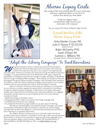 Page 6 Alumnae Magazine
Alverno Legacy Circle
Take a leap of faith that including Alverno in your estate plans
will have a signiﬁcant impact on the future of
students who attend your Alma Mater.
Create your legacy today!
Include Alverno High School in your
estate plans with a bequest.
You can secure the future of Alverno High School!
Current Members of the
Alverno Legacy Circle:
Anita Eberlen Cruver ‘69
Julia V. Fanara P ‘01,‘03,‘05
Head of School
Robin McCarthy P’05
Sarah O’Gara ‘64
Summer L. Williams ‘95
Associate Director of Alumnae Relations
Wnew paint, desks, and ﬂ oors to enhance the classrooms through the “Adopt-a-Classroom
Campaign.” You supported Phase One of the Master Plan with a gift to support the
beautiﬁcation of the grounds and the new wrought iron gates and pillars on Michillinda
Avenue through the “Adopt-a-Pillar Campaign.” Most recently, you funded our ﬁnancial
aid program through the “Adopt-a-Student Campaign,” which provides tuition assistance
for students in need. All of these fundraising campaigns have provided current students
at Alverno with an enhanced education and an improved facility for learning.
Alverno is looking to the future and we hope you will share in our excitement
as we continue our campus upgrades by raising funds to renovate the school library
through the “Adopt-the-Library Campaign.” Improvements to the library will provide
students with a state-of-the-art multi-media center where they will learn in a collegiate
atmosphere and have electronic access to libraries all over the country. Planned
renovations include:
• Updated technology and wireless access
• A language lab where students can practice their foreign language skills
• Contemporary furniture and new carpeting
• An outside area that will encourage students to use open spaces for learning
We hope you will participate in the “Adopt-the-Library Campaign” and support
the renovation of the Alverno High School library so students can continue being
educated with the latest technologies in a new and improved facility that will foster a
love of learning in a supportive environment.
The students at Alverno thank you for your continued support and we are
excited for alumnae and everyone in the Alverno community to see a new and improved
library facility on campus! If you would like to make your gift today, click here! If you
have any questions, please contact Summer L. Williams ‘95, Associate Director of
Alumnae Relations at (626) 355-3463 ext. 232 or at swilliams@alverno-hs.org.
“Adopt-the-Library Campaign” To Fund Renovations
ith great anticipation, Alverno students have witnessed the wonderful
improvements that have taken place over recent years, both inside and
outside of the classrooms, because of your support. You helped provide
 