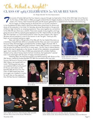 November 2014 Page 9
CLASS OF 1964 CELEBRATES 50-YEAR REUNION
he words of Frankie Valli and the Four Seasons song ran through my head when I think of the 50th High School Reunion
for the Class of 1964. Back in 1960, young girls entered Alverno Heights Academy as the ﬁrst class to be educated by the
Sisters of St. Francis. Flash forward 50 years and 48 women gathered for a weekend full of festivities and reminiscing.T
Bridget Marshall welcomes Sarah O’Gara to the
50-Year Reunion Celebration.
(Left to Right) Jim Devine, Polita Danahey Huff, and Libbi
Toscano share a toast at the Alverno 50th Reunion.
(Left to Right) Susan Lerner McAdam, Marsha Andersen Fenton,
Justine Smith Lorehn, Susan Robustelli Shaheen, and Mary Glasscock Mulvaney
(Left to Right) Judith Kaye, Marcia Wemple Bell, and Cynthia Moss Vance
“Oh, What a Night!”
The fun began on Friday evening as alumnae from out of town checked in
to the Doubletree by Hilton Hotel in Monrovia while others joined them for dinner and
drinks at the restaurant in the hotel. On Saturday, alumnae descended on the grounds
of Alverno High School for an amazing experience. They came together by car and limo
to the Villa (Oh yes, there was a stretch). There were squeals of joy, laughter, and hugs
going around as well as a special guest appearance by Mrs. Kaye (mother of Judy Kaye
‘64), who had been our “Food Service Director” when we were students. Mrs. Kaye is
96-years-old and wanted to come to this reunion to see “her girls.” Thank you Mrs.
Kaye, we sure enjoyed seeing you again.
Mass was held on the grounds of the Villa with the San Gabriel Mountains as
a backdrop. A beautiful late afternoon prevailed and the Mass was even more special
because Father Michael Higgins presided (brother of Eileen Higgins Richards ‘64). It
was a beautiful Liturgy ﬁlled with great sentiment. Father Mike wanted us to remember
that we were the pioneers and the ﬁrst in many ways... the ﬁrst class to attend Alverno
and the ﬁrst class to graduate on the Terrace. As part of the celebration, we graduated
again. Each member of the Class of 1964 was presented with a Golden Diploma,
handed out by Julia V. Fanara, Head of School. Somehow, that “graduation” seemed
even more meaningful with 50 years of happy memories behind us.
Following Mass, the alumnae enjoyed a wonderful evening with dinner on the
Villa Terrace, catered by Andrea Bertollini ‘91. With the wonderful wine that Libbi
By: Bridget Marshall ‘64, Class Representative
Toscano ‘64 found in Tuscany at the
Villa Collazzi, we toasted with our
motto: “Nothing great was ever
accomplished without enthusiasm!”
As the sun went down on the
beautiful Villa del Sol d’ Oro, the
Class of 1964 hoped they have
once again set a tradition in motion
for each class as they approach
their 50-Year Reunion Celebration.
Susan Walker Elwell and Marchael
Merrel Bayne
 