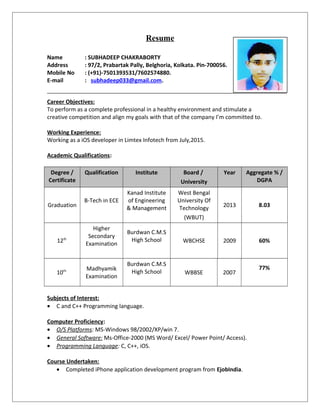 Resume
Name : SUBHADEEP CHAKRABORTY
Address : 97/2, Prabartak Pally, Belghoria, Kolkata. Pin-700056.
Mobile No : (+91)-7501393531/7602574880.
E-mail : subhadeep033@gmail.com.
Career Objectives:
To perform as a complete professional in a healthy environment and stimulate a
creative competition and align my goals with that of the company I’m committed to.
Working Experience:
Working as a iOS developer in Limtex Infotech from July,2015.
Academic Qualifications:
Degree /
Certificate
Qualification Institute Board /
University
Year Aggregate % /
DGPA
Graduation
B-Tech in ECE
Kanad Institute
of Engineering
& Management
West Bengal
University Of
Technology
(WBUT)
2013 8.03
12th
Higher
Secondary
Examination
Burdwan C.M.S
High School WBCHSE 2009 60%
10th Madhyamik
Examination
Burdwan C.M.S
High School WBBSE 2007
77%
Subjects of Interest:
• C and C++ Programming language.
Computer Proficiency:
• O/S Platforms: MS-Windows 98/2002/XP/win 7.
• General Software: Ms-Office-2000 (MS Word/ Excel/ Power Point/ Access).
• Programming Language: C, C++, iOS.
Course Undertaken:
• Completed iPhone application development program from EjobIndia.
 