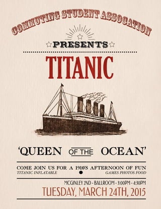 TITANIC
PRESENTS
TUESDAY,MARCH24TH,2015
MCGINLEY2ND-BALLROOM-3:00PM-4:30PM
‘QUEEN OCEAN’OFTHE
COME JOIN USFOR A 1910’SAFTERNOON OFFUN
TITANICINFLATABLE GAMESPHOTOSFOOD
 