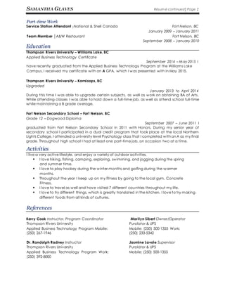SAMANTHA GLAVES Résumé continued│Page 2
Part-time Work
Service Station Attendant │National & Shell Canada Fort Nelson, BC
January 2009 – January 2011
Team Member │A&W Restaurant Fort Nelson, BC
September 2008 – January 2010
Education
Thompson Rivers University – Williams Lake, BC
Applied Business Technology Certificate
September 2014 – May 2015 I
have recently graduated from the Applied Business Technology Program at the Williams Lake
Campus. I received my certificate with an A GPA, which I was presented with in May 2015.
Thompson Rivers University – Kamloops, BC
Upgraded
January 2013 to April 2014
During this time I was able to upgrade certain subjects, as well as work on obtaining BA of Arts.
While attending classes I was able to hold down a full-time job, as well as attend school full-time
while maintaining a B grade average.
Fort Nelson Secondary School – Fort Nelson, BC
Grade 12 – Dogwood Diploma
September 2007 – June 2011 I
graduated from Fort Nelson Secondary School in 2011 with Honors. During my senior year of
secondary school I participated in a dual credit program that took place at the local Northern
Lights College. I attended a university level Psychology class that I completed with an A as my final
grade. Throughout high school I had at least one part-time job, on occasion two at a time.
Activities
I live a very active lifestyle, and enjoy a variety of outdoor activities.
 I love hiking, fishing, camping, exploring, swimming, and jogging during the spring
and summer time.
 I love to play hockey during the winter months and golfing during the warmer
months.
 Throughout the year I keep up on my fitness by going to the local gym, Concrete
Fitness.
 I love to travel as well and have visited 7 different countries throughout my life.
 I love to try different things, which is greatly translated in the kitchen. I love to try making
different foods from all kinds of cultures.
References
Kerry Cook Instructor, Program Coordinator Marilyn Sibert Owner/Operator
Thompson Rivers University
Applied Business Technology Program Mobile:
(250) 267-1946
Dr. Randolph Radney Instructor
Thompson Rivers University
Applied Business Technology Program Work:
(250) 392-8000
Purolator & UPS
Mobile: (250) 500-1355 Work:
(250) 233-5342
Jasmine Lavoie Supervisor
Purolator & UPS
Mobile: (250) 500-1355
 