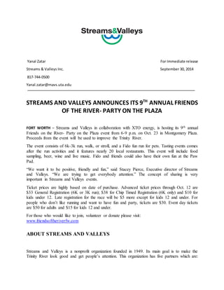 Yanal Zatar For Immediate release 
Streams & Valleys Inc. September 30, 2014 
817-744-0500 
Yanal.zatar@mavs.uta.edu 
STREAMS AND VALLEYS ANNOUNCES ITS 9TH ANNUAL FRIENDS 
OF THE RIVER- PARTY ON THE PLAZA 
FORT WORTH – Streams and Valleys in collaboration with XTO energy, is hosting its 9th annual 
Friends on the River- Party on the Plaza event from 6-9 p.m. on Oct. 23 in Montgomery Plaza. 
Proceeds from the event will be used to improve the Trinity River. 
The event consists of 6k-3k run, walk, or stroll, and a Fido fun run for pets. Tasting events comes 
after the run activities and it features nearly 20 local restaurants. This event will include food 
sampling, beer, wine and live music. Fido and friends could also have their own fun at the Paw 
Pad. 
“We want it to be positive, friendly and fun,” said Stacey Pierce, Executive director of Streams 
and Valleys. “We are trying to get everybody attention.” The concept of sharing is very 
important in Streams and Valleys events. 
Ticket prices are highly based on date of purchase. Advanced ticket prices through Oct. 12 are 
$33 General Registration (6K or 3K run); $38 for Chip Timed Registration (6K only) and $10 for 
kids under 12. Late registration for the race will be $5 more except for kids 12 and under. For 
people who don’t like running and want to have fun and party, tickets are $30. Event day tickets 
are $50 for adults and $15 for kids 12 and under. 
For those who would like to join, volunteer or donate please visit: 
www.friendsoftheriverfw.com 
ABOUT STREAMS AND VALLEYS 
Streams and Valleys is a nonprofit organization founded in 1949. Its main goal is to make the 
Trinity River look good and get people’s attention. This organization has five partners which are: 
 