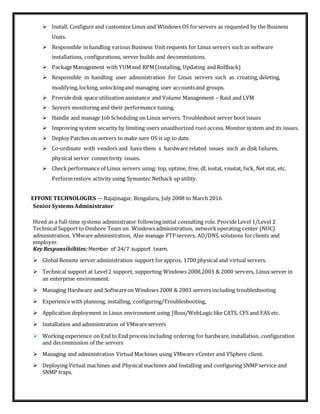  Install, Configure and customize Linux and Windows OS forservers as requested by the Business
Units.
 Responsible in handling various Business Unit requests for Linux servers such as software
installations, configurations, server builds and decommissions.
 PackageManagement with YUMand RPM(Installing, Updating and Rollback)
 Responsible in handling user administration for Linux servers such as creating, deleting,
modifying, locking, unlockingand managing user accountsand groups.
 Providedisk space utilization assistance and Volume Management – Raid and LVM
 Servers monitoring and their performance tuning.
 Handle and manage Job Scheduling on Linux servers. Troubleshoot server boot issues
 Improving system security by limiting users unauthorized root access. Monitor system and its issues.
 Deploy Patches on servers to make sure OS is up to date.
 Co-ordinate with vendors and have them x hardware related issues such as disk failures,
physical server connectivity issues.
 Check performance of Linux servers using: top, uptime, free, df, iostat, vmstat, fsck, Net stat, etc.
Performrestore activity using Symantec Netback up utility.
EFFONE TECHNOLOGIES —Rajajinagar, Bengaluru, July 2008 to March 2016
SeniorSystemsAdministrator
Hired as a full-time systems administrator followinginitial consulting role. ProvideLevel 1/Level 2
Technical Support to Onshore Team on Windowsadministration, networkoperating center (NOC)
administration, VMwareadministration, Also manage FTP servers, AD/DNS, solutions forclients and
employer.
Key Responsibilities:Member of 24/7 support team.
 Global Remote server administration support forapprox. 1700 physical and virtual servers.
 Technical support at Level2 support, supporting Windows 2008,2003 & 2000 servers, Linux server in
an enterprise environment.
 Managing Hardware and Softwareon Windows 2008 & 2003 servers including troubleshooting
 Experience with planning, installing, configuring/Troubleshooting,
 Application deployment in Linux environment using JBoss/WebLogic like CATS, CFS and FAS etc.
 Installation and administration of VMwareservers
 Working experience on End to End process including ordering for hardware, installation, configuration
and decommission of the servers
 Managing and administration Virtual Machines using VMware vCenter and VSphere client.
 Deploying Virtual machines and Physicalmachines and Installing and configuring SNMP service and
SNMP traps.
 
